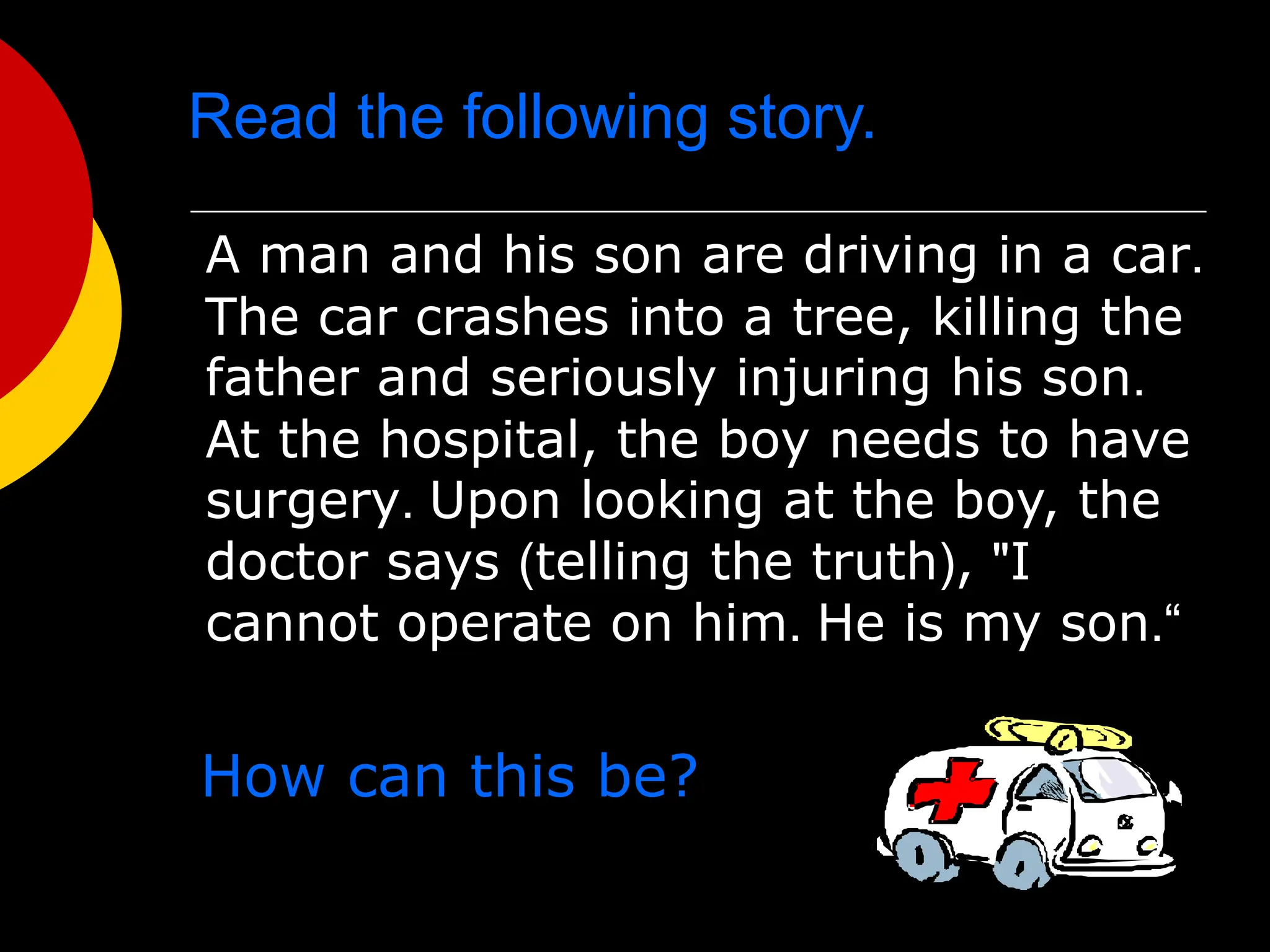 Read the following story.
A man and his son are driving in a car.
The car crashes into a tree, killing the
father and seriously injuring his son.
At the hospital, the boy needs to have
surgery. Upon looking at the boy, the
doctor says (telling the truth), "I
cannot operate on him. He is my son.“
How can this be?
 