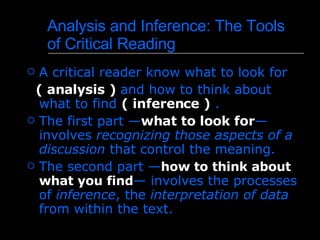 Analysis and Inference :  The Tools of Critical Reading   A critical reader know what to look for  ( analysis )  and  how to think about what to find  ( inference )  . The first part — what to look for — involves  recognizing those aspects of a discussion  that control the meaning .  The second part — how to think about what you find — involves the processes of  inference , the  interpretation of data  from within the text .  