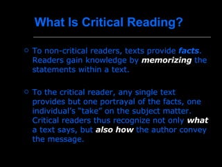 What Is Critical Reading?   To non-critical readers, texts provide  facts .  Readers gain knowledge by  memorizing  the statements within a text. To the critical reader, any single text provides but one portrayal of the facts, one individual’s “take” on the subject matter. Critical readers thus recognize not only  what   a text says, but  also how  the author convey the message.  