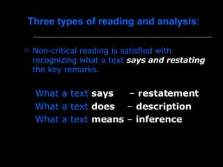 Three types of reading and analysis :  Non-critical reading is satisfied with recognizing what a text  says and restating  the key remarks.  What a text  says      –  restatement  What a text   does     –  description  What a text   means  –  inference   