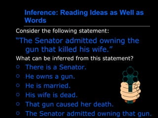 Inference :  Reading Ideas as Well as Words Consider the following statement:   “ The Senator admitted owning the gun that killed his wife.” What can be inferred from this statement? There is a Senator.  He owns a gun .  He is married.  His wife is dead .  That gun caused her death.  The Senator admitted owning that gun . 