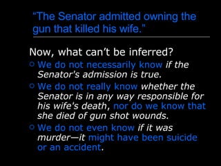 “ The Senator admitted owning the gun that killed his wife.” Now, what can’t be inferred? We do not necessarily know   if the Senator's admission is true .   We do not really know   whether the Senator is in any way responsible for his wife's death ,  nor do we know that   she died of gun shot wounds. We do not even know   if it was murder—it   might have been suicide or an accident .  