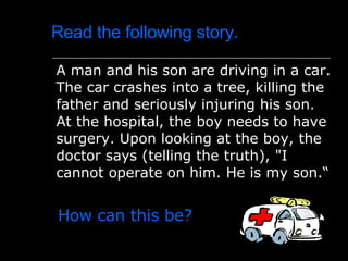 Read the following story. A man and his son are driving in a car .  The car crashes into a tree, killing the father and seriously injuring his son .  At the hospital, the boy needs to have surgery .  Upon looking at the boy, the doctor says  ( telling the truth ) ,  " I cannot operate on him .  He is my son .“ How can this b e? 