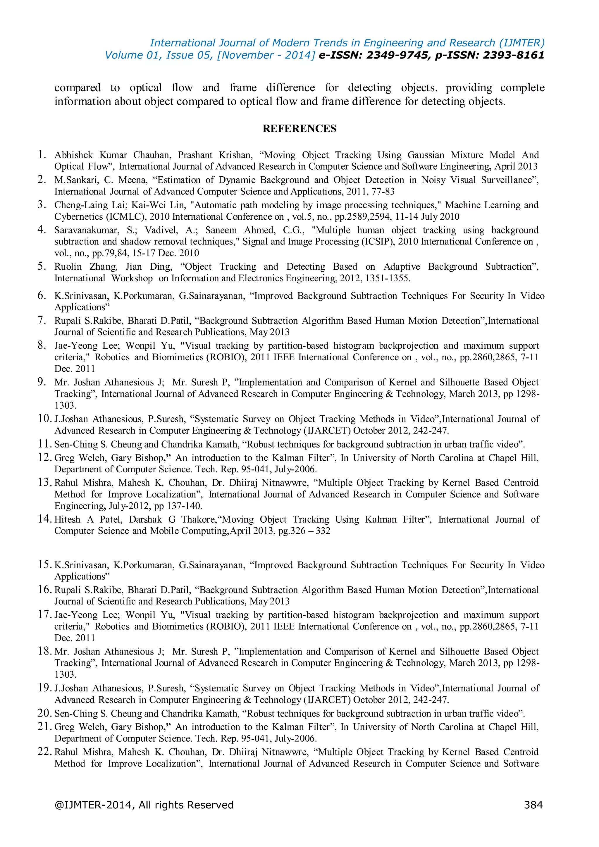 International Journal of Modern Trends in Engineering and Research (IJMTER)
Volume 01, Issue 05, [November - 2014] e-ISSN: 2349-9745, p-ISSN: 2393-8161
@IJMTER-2014, All rights Reserved 384
compared to optical flow and frame difference for detecting objects. providing complete
information about object compared to optical flow and frame difference for detecting objects.
REFERENCES
1. Abhishek Kumar Chauhan, Prashant Krishan, “Moving Object Tracking Using Gaussian Mixture Model And
Optical Flow”, International Journal of Advanced Research in Computer Science and Software Engineering, April 2013
2. M.Sankari, C. Meena, “Estimation of Dynamic Background and Object Detection in Noisy Visual Surveillance”,
International Journal of Advanced Computer Science and Applications, 2011, 77-83
3. Cheng-Laing Lai; Kai-Wei Lin, "Automatic path modeling by image processing techniques," Machine Learning and
Cybernetics (ICMLC), 2010 International Conference on , vol.5, no., pp.2589,2594, 11-14 July 2010
4. Saravanakumar, S.; Vadivel, A.; Saneem Ahmed, C.G., "Multiple human object tracking using background
subtraction and shadow removal techniques," Signal and Image Processing (ICSIP), 2010 International Conference on ,
vol., no., pp.79,84, 15-17 Dec. 2010
5. Ruolin Zhang, Jian Ding, “Object Tracking and Detecting Based on Adaptive Background Subtraction”,
International Workshop on Information and Electronics Engineering, 2012, 1351-1355.
6. K.Srinivasan, K.Porkumaran, G.Sainarayanan, “Improved Background Subtraction Techniques For Security In Video
Applications”
7. Rupali S.Rakibe, Bharati D.Patil, “Background Subtraction Algorithm Based Human Motion Detection”,International
Journal of Scientific and Research Publications, May 2013
8. Jae-Yeong Lee; Wonpil Yu, "Visual tracking by partition-based histogram backprojection and maximum support
criteria," Robotics and Biomimetics (ROBIO), 2011 IEEE International Conference on , vol., no., pp.2860,2865, 7-11
Dec. 2011
9. Mr. Joshan Athanesious J; Mr. Suresh P, ”Implementation and Comparison of Kernel and Silhouette Based Object
Tracking”, International Journal of Advanced Research in Computer Engineering & Technology, March 2013, pp 1298-
1303.
10. J.Joshan Athanesious, P.Suresh, “Systematic Survey on Object Tracking Methods in Video”,International Journal of
Advanced Research in Computer Engineering & Technology (IJARCET) October 2012, 242-247.
11. Sen-Ching S. Cheung and Chandrika Kamath, “Robust techniques for background subtraction in urban traffic video”.
12. Greg Welch, Gary Bishop,” An introduction to the Kalman Filter”, In University of North Carolina at Chapel Hill,
Department of Computer Science. Tech. Rep. 95-041, July-2006.
13. Rahul Mishra, Mahesh K. Chouhan, Dr. Dhiiraj Nitnawwre, “Multiple Object Tracking by Kernel Based Centroid
Method for Improve Localization”, International Journal of Advanced Research in Computer Science and Software
Engineering, July-2012, pp 137-140.
14. Hitesh A Patel, Darshak G Thakore,“Moving Object Tracking Using Kalman Filter”, International Journal of
Computer Science and Mobile Computing,April 2013, pg.326 – 332
15. K.Srinivasan, K.Porkumaran, G.Sainarayanan, “Improved Background Subtraction Techniques For Security In Video
Applications”
16. Rupali S.Rakibe, Bharati D.Patil, “Background Subtraction Algorithm Based Human Motion Detection”,International
Journal of Scientific and Research Publications, May 2013
17. Jae-Yeong Lee; Wonpil Yu, "Visual tracking by partition-based histogram backprojection and maximum support
criteria," Robotics and Biomimetics (ROBIO), 2011 IEEE International Conference on , vol., no., pp.2860,2865, 7-11
Dec. 2011
18. Mr. Joshan Athanesious J; Mr. Suresh P, ”Implementation and Comparison of Kernel and Silhouette Based Object
Tracking”, International Journal of Advanced Research in Computer Engineering & Technology, March 2013, pp 1298-
1303.
19. J.Joshan Athanesious, P.Suresh, “Systematic Survey on Object Tracking Methods in Video”,International Journal of
Advanced Research in Computer Engineering & Technology (IJARCET) October 2012, 242-247.
20. Sen-Ching S. Cheung and Chandrika Kamath, “Robust techniques for background subtraction in urban traffic video”.
21. Greg Welch, Gary Bishop,” An introduction to the Kalman Filter”, In University of North Carolina at Chapel Hill,
Department of Computer Science. Tech. Rep. 95-041, July-2006.
22. Rahul Mishra, Mahesh K. Chouhan, Dr. Dhiiraj Nitnawwre, “Multiple Object Tracking by Kernel Based Centroid
Method for Improve Localization”, International Journal of Advanced Research in Computer Science and Software
 