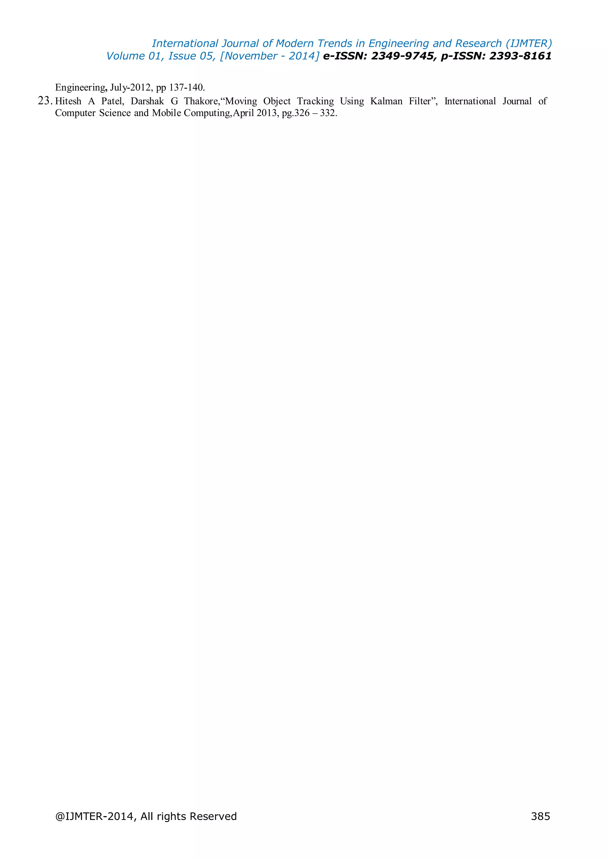 International Journal of Modern Trends in Engineering and Research (IJMTER)
Volume 01, Issue 05, [November - 2014] e-ISSN: 2349-9745, p-ISSN: 2393-8161
@IJMTER-2014, All rights Reserved 385
Engineering, July-2012, pp 137-140.
23. Hitesh A Patel, Darshak G Thakore,“Moving Object Tracking Using Kalman Filter”, International Journal of
Computer Science and Mobile Computing,April 2013, pg.326 – 332.
 