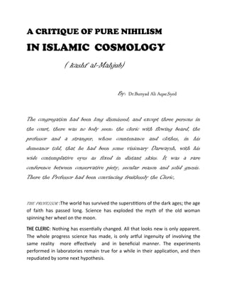 A CRITIQUE OF PURE NIHILISM
IN ISLAMIC COSMOLOGY
( kashf al-Mahjub)
By: Dr.Bunyad Ali Aqae,Syed
The congregation had been long dismissed; and except three persons in
the court, there was no body seen: the cleric with flowing beard, the
professor and a stranger, whose countenance and clothes, in his
demeanor told, that he had been some visionary Darwaysh, with his
wide contemplative eyes as fixed in distant skies. It was a rare
conference between conservative piety, secular reason and solid gnosis.
There the Professor had been convincing fruitlessly the Cleric,
THE PROFESSOR :The world has survived the superstitions of the dark ages; the age
of faith has passed long. Science has exploded the myth of the old woman
spinning her wheel on the moon.
THE CLERIC: Nothing has essentially changed. All that looks new is only apparent.
The whole progress science has made, is only artful ingenuity of involving the
same reality more effectively and in beneficial manner. The experiments
performed in laboratories remain true for a while in their application, and then
repudiated by some next hypothesis.
 