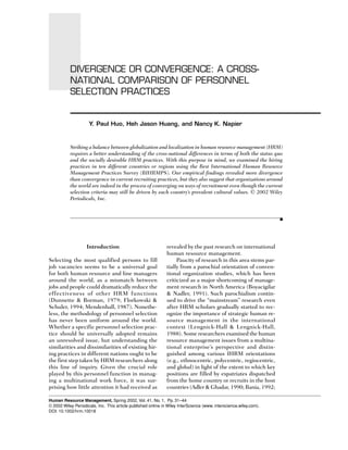 Divergence or Convergence: A Cross-National Comparison of Personnel Selection Practices • 31
DIVERGENCE OR CONVERGENCE: A CROSS-
NATIONAL COMPARISON OF PERSONNEL
SELECTION PRACTICES
Human Resource Management, Spring 2002, Vol. 41, No. 1, Pp. 31–44
© 2002 Wiley Periodicals, Inc. This article published online in Wiley InterScience (www. interscience.wiley.com).
DOI: 10.1002/hrm.10018
Y. Paul Huo, Heh Jason Huang, and Nancy K. Napier
Striking a balance between globalization and localization in human resource management (HRM)
requires a better understanding of the cross-national differences in terms of both the status quo
and the socially desirable HRM practices. With this purpose in mind, we examined the hiring
practices in ten different countries or regions using the Best International Human Resource
Management Practices Survey (BIHRMPS). Our empirical findings revealed more divergence
than convergence in current recruiting practices, but they also suggest that organizations around
the world are indeed in the process of converging on ways of recruitment even though the current
selection criteria may still be driven by each country’s prevalent cultural values. © 2002 Wiley
Periodicals, Inc.
Introduction
Selecting the most qualified persons to fill
job vacancies seems to be a universal goal
for both human resource and line managers
around the world, as a mismatch between
jobs and people could dramatically reduce the
effectiveness of other HRM functions
(Dunnette & Borman, 1979; Florkowski &
Schuler, 1994; Mendenhall, 1987). Nonethe-
less, the methodology of personnel selection
has never been uniform around the world.
Whether a specific personnel selection prac-
tice should be universally adopted remains
an unresolved issue, but understanding the
similarities and dissimilarities of existing hir-
ing practices in different nations ought to be
the first step taken by HRM researchers along
this line of inquiry. Given the crucial role
played by this personnel function in manag-
ing a multinational work force, it was sur-
prising how little attention it had received as
revealed by the past research on international
human resource management.
Paucity of research in this area stems par-
tially from a parochial orientation of conven-
tional organization studies, which has been
criticized as a major shortcoming of manage-
ment research in North America (Boyacigilar
& Nadler, 1991). Such parochialism contin-
ued to drive the “mainstream” research even
after HRM scholars gradually started to rec-
ognize the importance of strategic human re-
source management in the international
context (Lengnick-Hall & Lengnick-Hall,
1988). Some researchers examined the human
resource management issues from a multina-
tional enterprise’s perspective and distin-
guished among various IHRM orientations
(e.g., ethnocentric, polycentric, regiocentric,
and global) in light of the extent to which key
positions are filled by expatriates dispatched
from the home country or recruits in the host
countries (Adler & Ghadar, 1990; Bania, 1992;
 