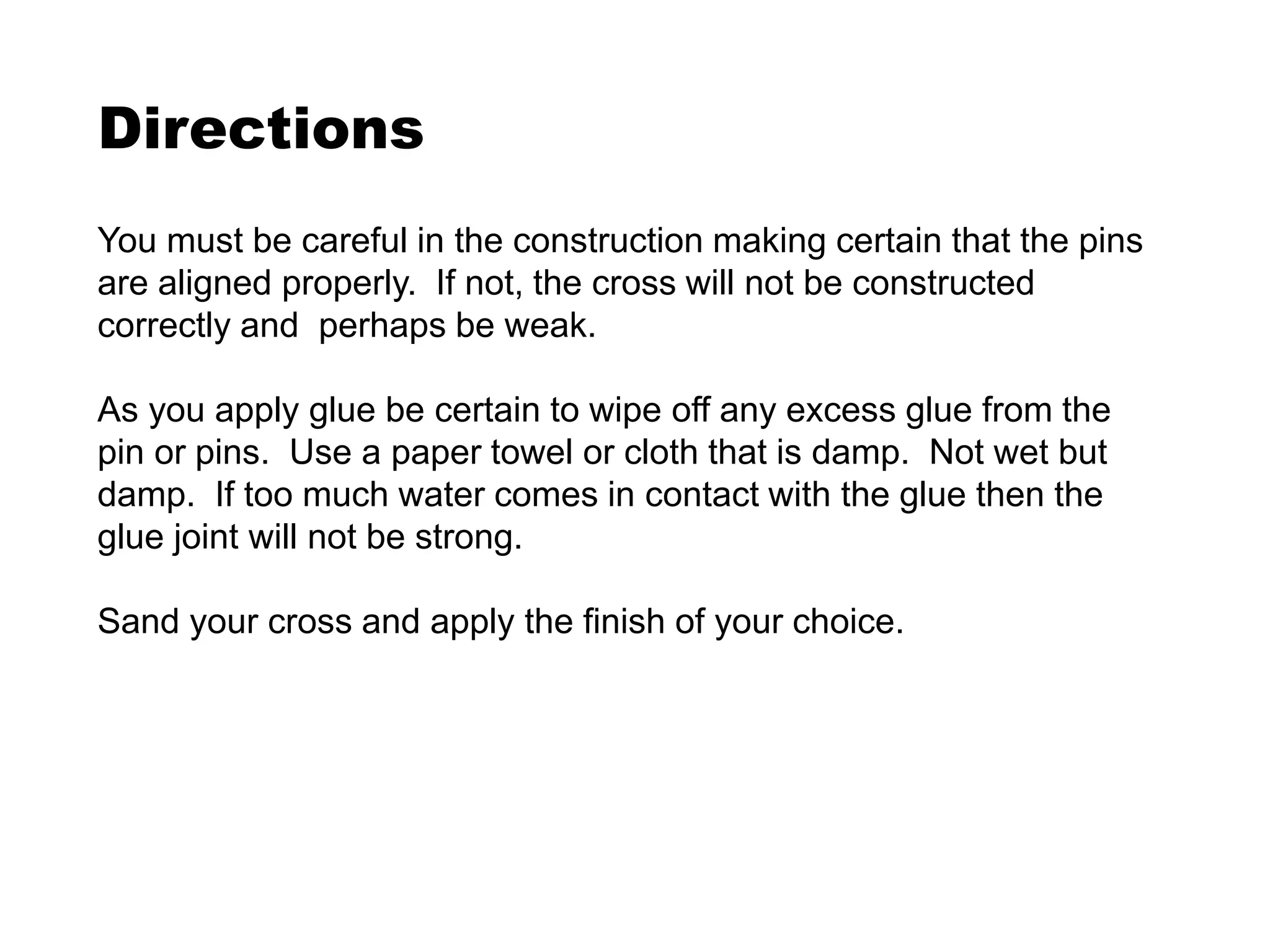 Directions
You must be careful in the construction making certain that the pins
are aligned properly. If not, the cross will not be constructed
correctly and perhaps be weak.
As you apply glue be certain to wipe off any excess glue from the
pin or pins. Use a paper towel or cloth that is damp. Not wet but
damp. If too much water comes in contact with the glue then the
glue joint will not be strong.
Sand your cross and apply the finish of your choice.
 