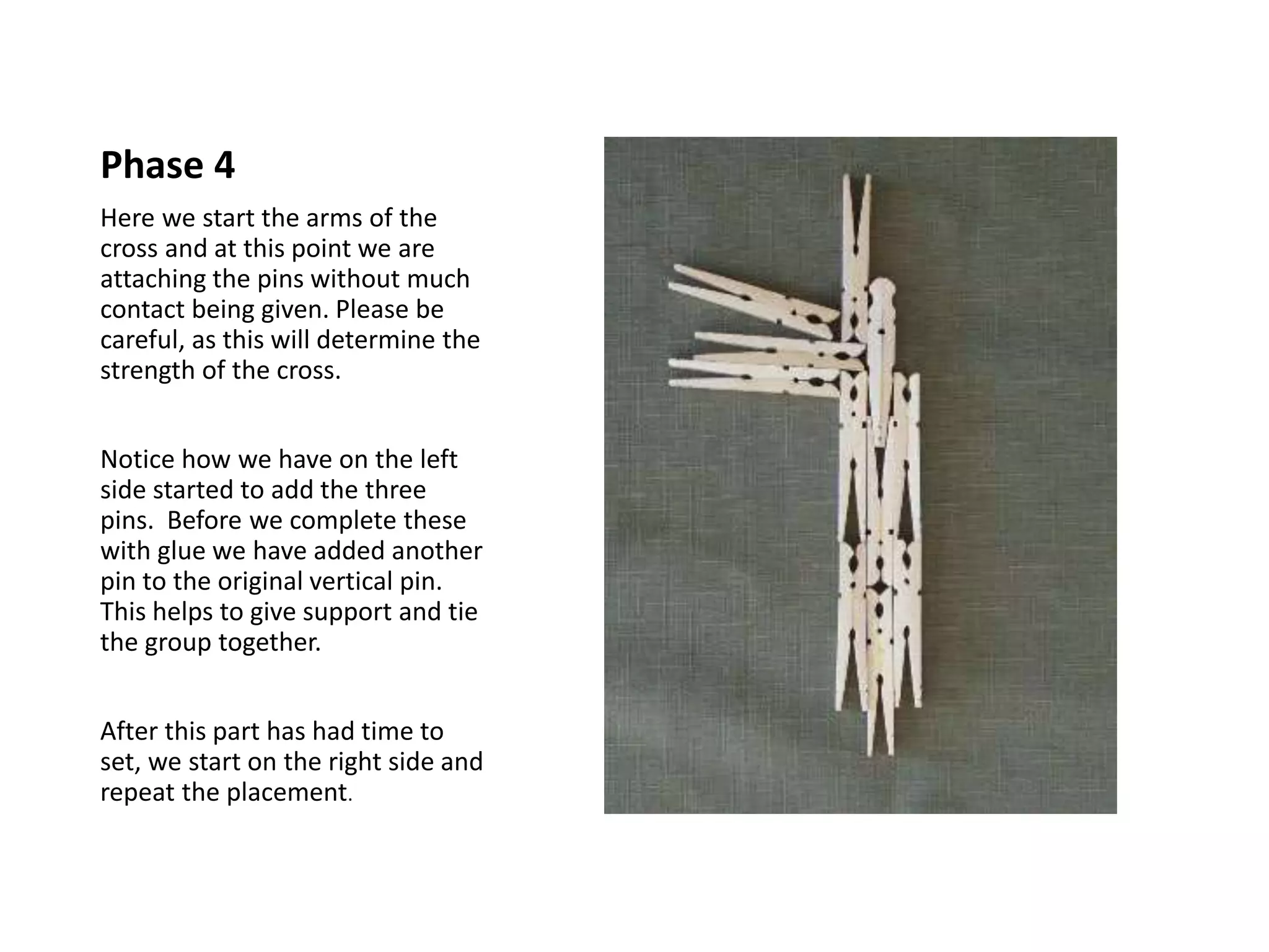 Phase 4
Here we start the arms of the
cross and at this point we are
attaching the pins without much
contact being given. Please be
careful, as this will determine the
strength of the cross.
Notice how we have on the left
side started to add the three
pins. Before we complete these
with glue we have added another
pin to the original vertical pin.
This helps to give support and tie
the group together.
After this part has had time to
set, we start on the right side and
repeat the placement.
 