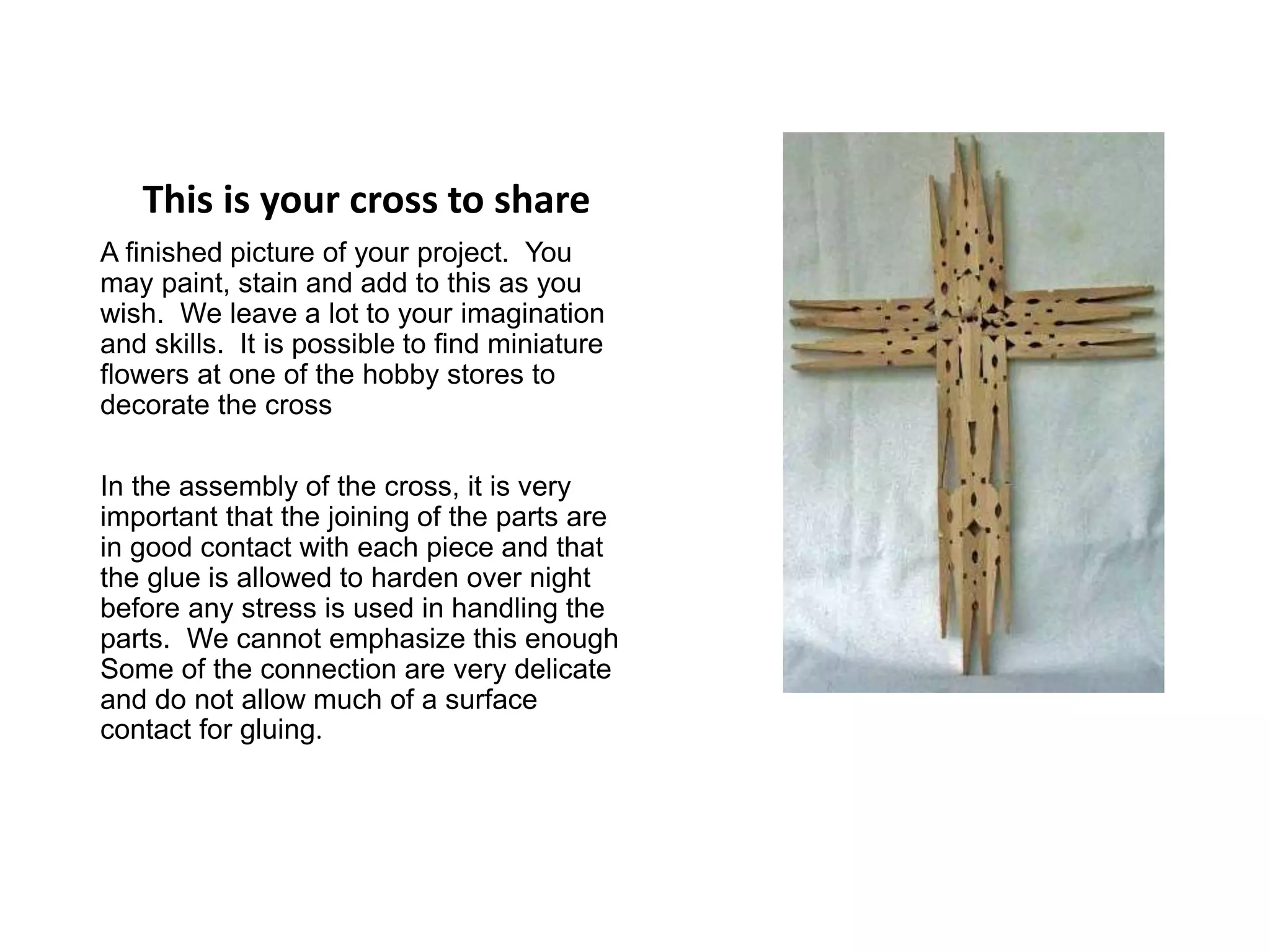 This is your cross to share
A finished picture of your project. You
may paint, stain and add to this as you
wish. We leave a lot to your imagination
and skills. It is possible to find miniature
flowers at one of the hobby stores to
decorate the cross
In the assembly of the cross, it is very
important that the joining of the parts are
in good contact with each piece and that
the glue is allowed to harden over night
before any stress is used in handling the
parts. We cannot emphasize this enough
Some of the connection are very delicate
and do not allow much of a surface
contact for gluing.
 