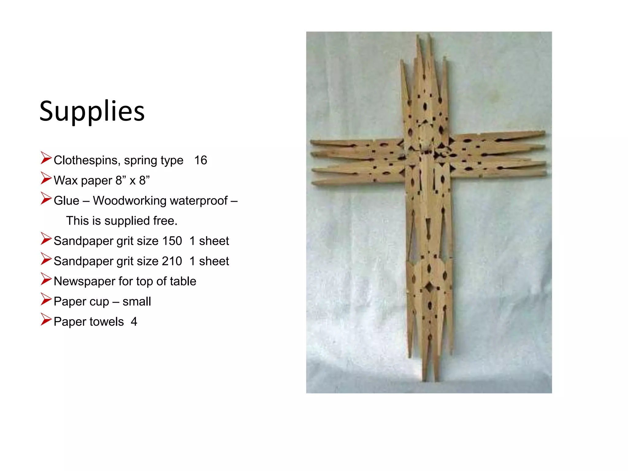 Supplies
Clothespins, spring type 16
Wax paper 8” x 8”
Glue – Woodworking waterproof –
This is supplied free.
Sandpaper grit size 150 1 sheet
Sandpaper grit size 210 1 sheet
Newspaper for top of table
Paper cup – small
Paper towels 4
 