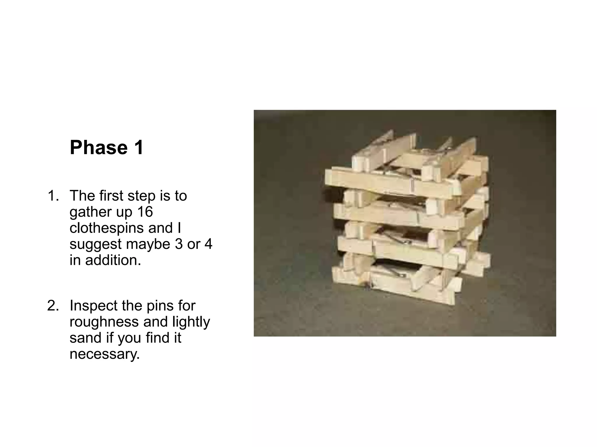 Phase 1
1. The first step is to
gather up 16
clothespins and I
suggest maybe 3 or 4
in addition.
2. Inspect the pins for
roughness and lightly
sand if you find it
necessary.
 