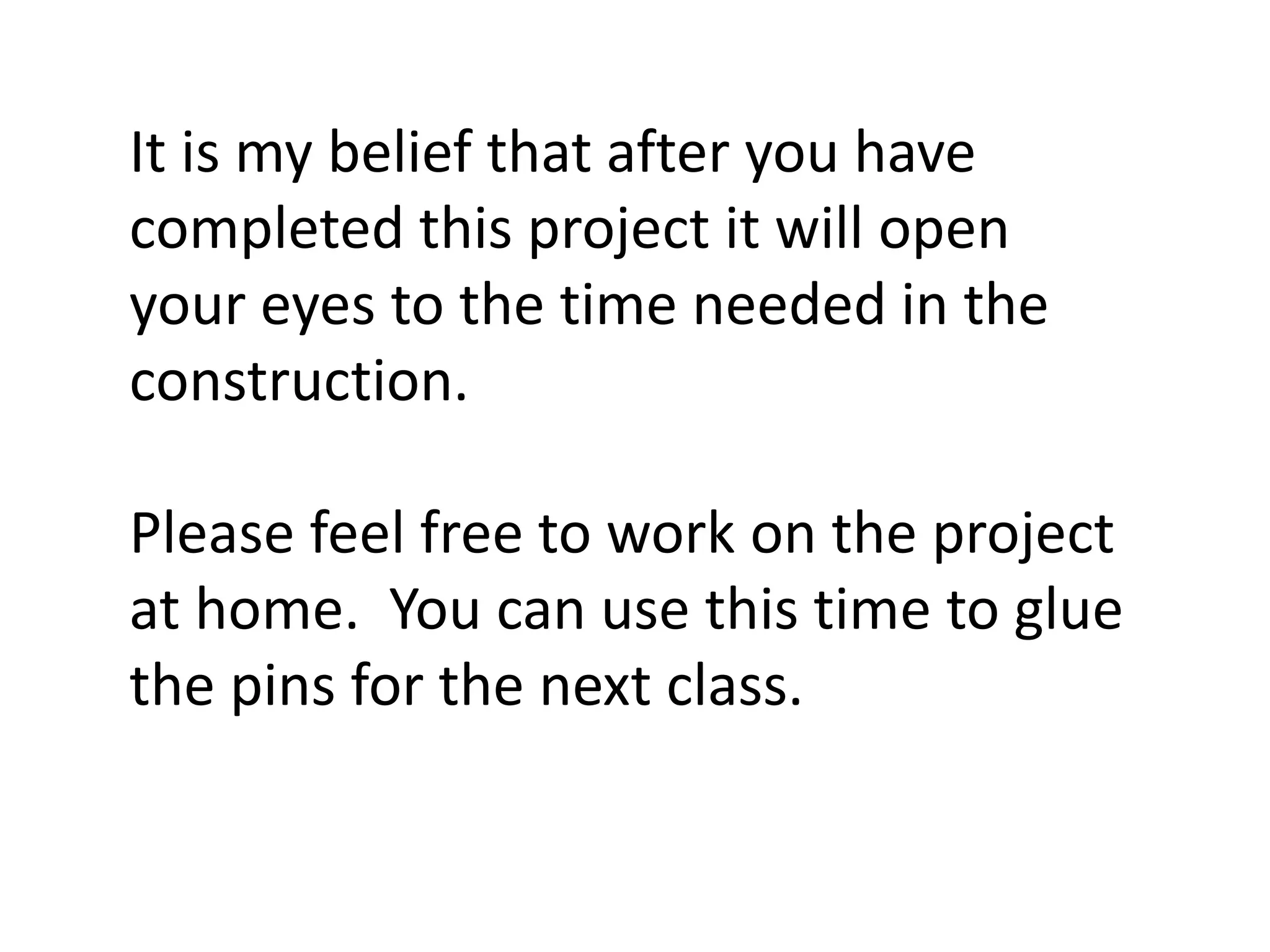 It is my belief that after you have
completed this project it will open
your eyes to the time needed in the
construction.
Please feel free to work on the project
at home. You can use this time to glue
the pins for the next class.
 