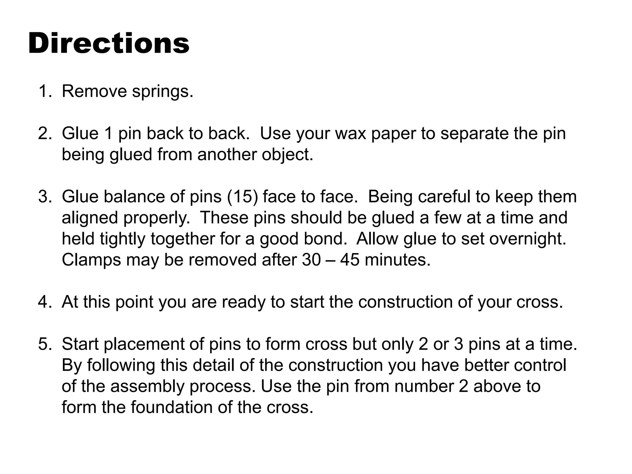 Directions
1. Remove springs.
2. Glue 1 pin back to back. Use your wax paper to separate the pin
being glued from another object.
3. Glue balance of pins (15) face to face. Being careful to keep them
aligned properly. These pins should be glued a few at a time and
held tightly together for a good bond. Allow glue to set overnight.
Clamps may be removed after 30 – 45 minutes.
4. At this point you are ready to start the construction of your cross.
5. Start placement of pins to form cross but only 2 or 3 pins at a time.
By following this detail of the construction you have better control
of the assembly process. Use the pin from number 2 above to
form the foundation of the cross.
 