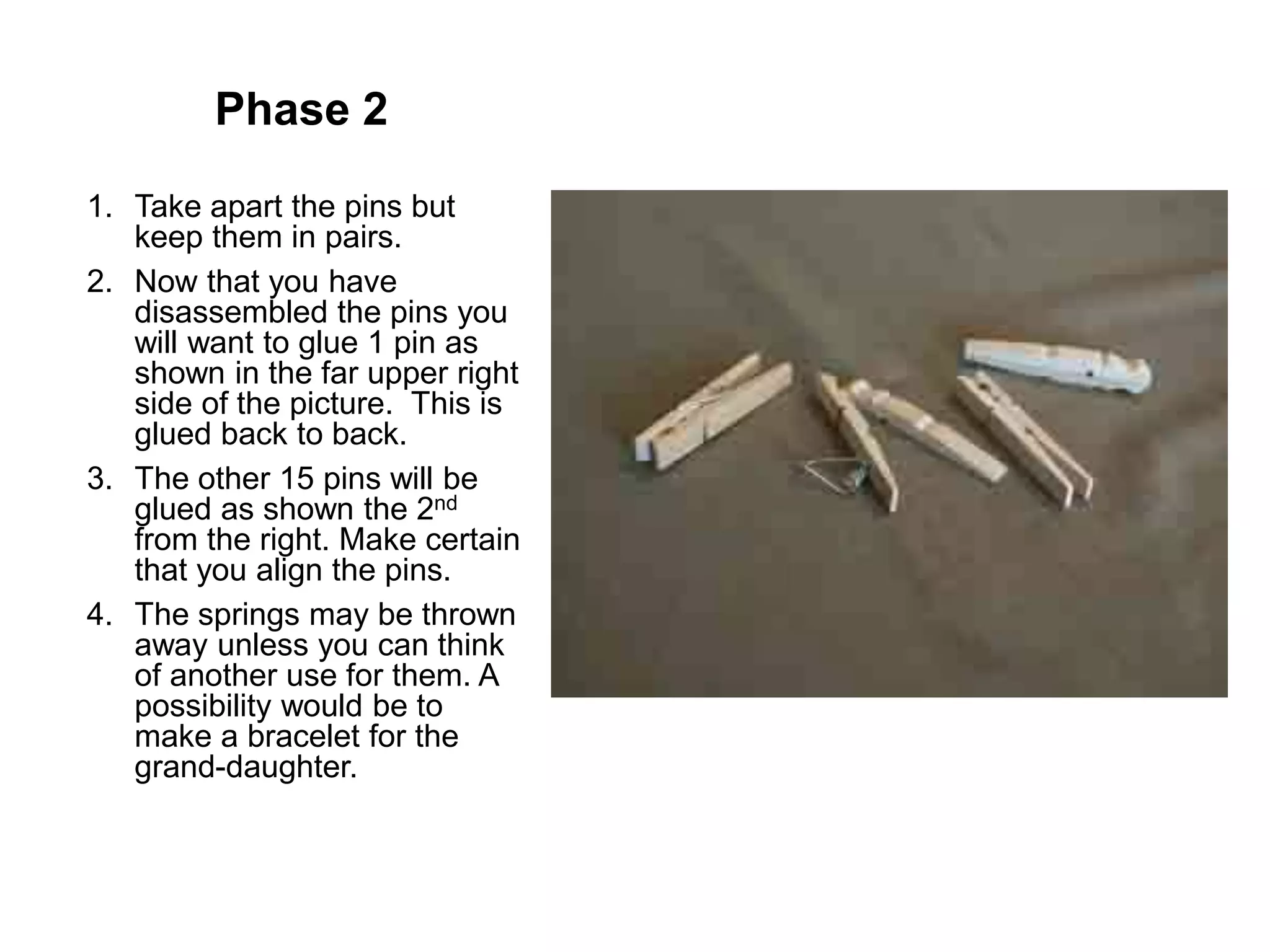 Phase 2
1. Take apart the pins but
keep them in pairs.
2. Now that you have
disassembled the pins you
will want to glue 1 pin as
shown in the far upper right
side of the picture. This is
glued back to back.
3. The other 15 pins will be
glued as shown the 2nd
from the right. Make certain
that you align the pins.
4. The springs may be thrown
away unless you can think
of another use for them. A
possibility would be to
make a bracelet for the
grand-daughter.
 