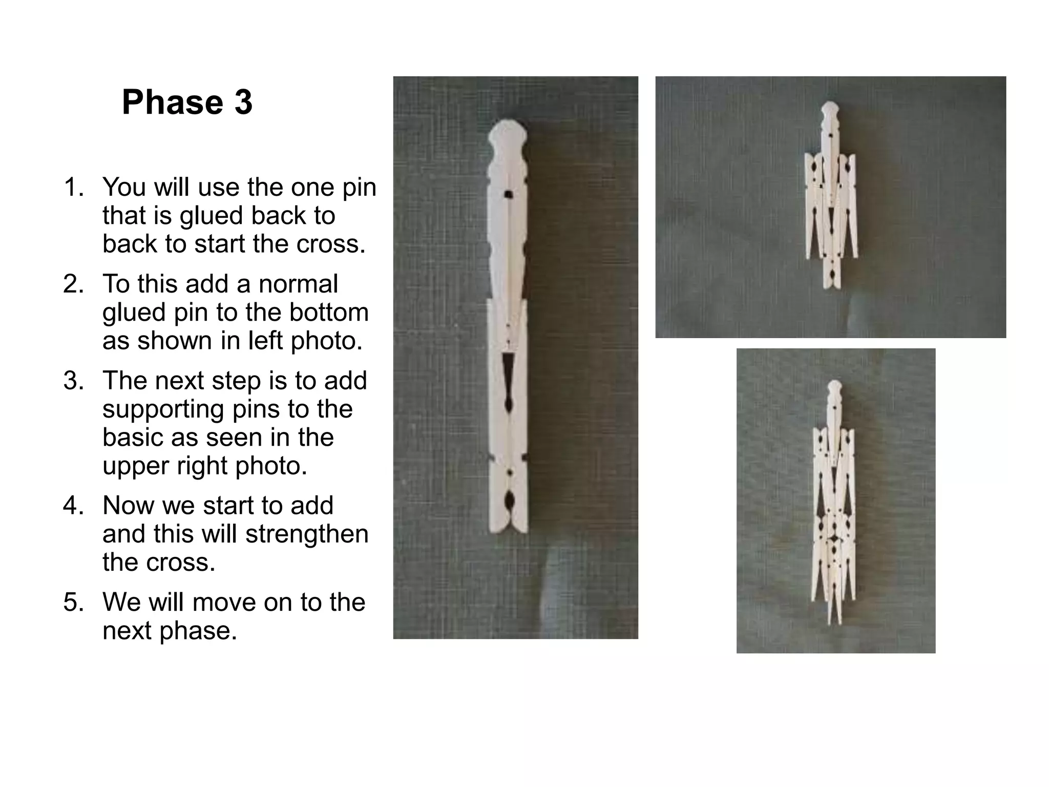 Phase 3
1. You will use the one pin
that is glued back to
back to start the cross.
2. To this add a normal
glued pin to the bottom
as shown in left photo.
3. The next step is to add
supporting pins to the
basic as seen in the
upper right photo.
4. Now we start to add
and this will strengthen
the cross.
5. We will move on to the
next phase.
 