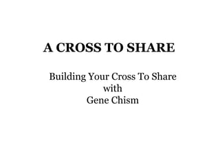 A CROSS TO SHARE
Building Your Cross To Share
with
Gene Chism
 