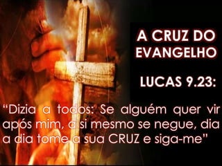 A CRUZ DO
EVANGELHO
“Dizia a todos: Se alguém quer vir
após mim, a si mesmo se negue, dia
a dia tome a sua CRUZ e siga-me”
LUCAS 9.23:
 