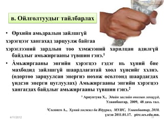 в. Ойлголтуудыг тайлбарлах

• Өрхийн амьдралын зайлшгүй
хэрэгцээг хангахад зарцуулж байгаа
хэрэглээний зардлын тоо хэмжээний харилцан адилгүй
  байдлыг амьжиргааны түвшин гэнэ.1
• Àмьжиргааны энгийн хэрэгцээ гэдэг нь хүний бие
  махбодид зайлшгүй шаардлагатай хоол хүнсийг хэлнэ.
  (өдөртөө зарцуулсан энергиэ нөхөж өсөлтөнд шаардагдах
  үндсэн энерги цуглуулах) Амьжиргааны энгийн хэрэгцээ
  хангагдах байдлыг амьжиргааны түвшин гэнэ.2
                                    1   Ариунтуяа Х., Эдийн засгийн онолын лекцүүд,
                                                    Улаанбаатар, 2009, 48 дахь тал.
              2Солонго   А., Хүний хөгжил ба Ядуурал, МУИС, Улаанбаатар, 2010.
                                                 үзсэн 2011.01.17. ptrc.ses.edu.mn.
 4/11/2012                                                                    11
 