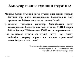 Амьжиргааны түвшин гэдэг нь:
Монгол Улсын хуулийн дагуу тухайн оны эхний улиралд
  багтаан тэр жилд амьжиргааны баталгаажих доод
  түвшин хэд байхыг шинэчлэн тогтоох ёстой.
Шинэчлэн тогтоосон жишгээр Улаанбаатар хотод
  амьжиргааны баталгаажих доод түвшин 118100 төгрөг
  байгаа бөгөөд 2010 оныхоос 17000 төгрөгөөр нэмэгджээ.
Энэ нь насанд хүрсэн нэг хүний идэх, уух, өмсөх,
  нийтийн тээврээр зорчих нэг сарын хэрэглээний
  хамгийн доод хэмжээ юм.1
                   1Дэлгэрцэцэг
                              Ө., Амьжиргааны доод түвшинг шинэчлэн
                             тогтоох тухай, МУИС, Улаанбаатар, 2010.
                                 үзсэн 2011.01.17. http://www.eagle-tv.mn/


4/11/2012                                                               12
 