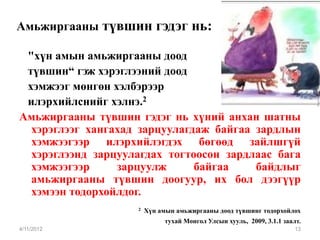 Амьжиргааны түвшин гэдэг нь:

 "хүн амын амьжиргааны доод
 түвшин“ гэж хэрэглээний доод
 хэмжээг мөнгөн хэлбэрээр
 илэрхийлснийг хэлнэ.2
Амьжиргааны түвшин гэдэг нь хүний анхан шатны
  хэрэглээг хангахад зарцуулагдаж байгаа зардлын
  хэмжээгээр илэрхийлэгдэх бөгөөд зайлшгүй
  хэрэглээнд зарцуулагдах тогтоосон зардлаас бага
  хэмжээгээр     зарцуулж      байгаа    байдлыг
  амьжиргааны түвшин доогуур, их бол дээгүүр
  хэмээн тодорхойлдог.
                    2   Хүн амын амьжиргааны доод түвшинг тодорхойлох
                             тухай Монгол Улсын хууль, 2009, 3.1.1 заалт.
4/11/2012                                                              13
 