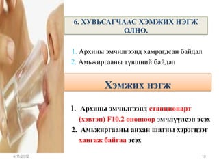 6. ХУВЬСАГЧААС ХЭМЖИХ НЭГЖ
                        ОЛНО.

            1. Архины эмчилгээнд хамрагдсан байдал
            2. Амьжиргааны түвшний байдал


                     Хэмжих нэгж

            1. Архины эмчилгээнд станционарт
              (хэвтэн) F10.2 оношоор эмчлүүлсэн эсэх
            2. Амьжиргааны анхан шатны хэрэгцээг
               хангаж байгаа эсэх

4/11/2012                                        18
 
