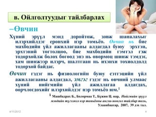 в. Ойлголтуудыг тайлбарлах
– Өвчин
Хүний эрүүл мэнд доройтож, зовж шаналахыг
  илэрхийлдэг ерөнхий нэр томьёо. Өвчин нь бие
  махбодийн үйл ажиллагааны алдагдал буюу эрхтэн,
  эрхтэний тогтолцоо, бие махбодийн гэмтэл гэж
  тодорхойлж болох бөгөөд энэ нь өвөрмөц шинж тэмдэг,
  хам шинжээр илэрч, шалтгаан нь ихэнхи тохиолдолд
  тодорхой байдаг.
Өвчин гэдэг нь физиологийн буюу сэтгэцийн үйл
  ажиллагааны алдагдал, эмгэг гэдэг нь өвчний улмаас
  хүний    нийгмийн     үйл     ажиллагаа   алдагдах,
  өөрчлөгдөхийг илэрхийлдэг нэр томьёо юм.1
               1 Машбадрах Б., Болормаа Т., Бүжин Ц. нар, Нийгмийн эрүүл
                мэндийн түгээмэл нэр томьёоны англи-монгол тайлбар толь,
                                            Улаанбаатар, 2007, 39 дэх тал.
4/11/2012                                                                4
 