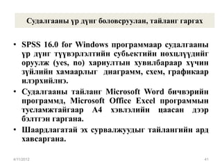 Судалгааны үр дүнг боловсруулан, тайланг гаргах


• SPSS 16.0 for Windows программаар судалгааны
  үр дүнг түүвэрлэлтийн субьектийн нөхцлүүдийг
  оруулж (yes, no) хариултын хувилбараар хүчин
  зүйлийн хамаарлыг диаграмм, схем, графикаар
  илэрхийлнэ.
• Судалгааны тайланг Microsoft Word бичвэрийн
  программд, Microsoft Office Excel программын
  тусламжтайгаар А4 хэвлэлийн цаасан дээр
  бэлтгэн гаргана.
• Шаардлагатай эх сурвалжуудыг тайлангийн ард
  хавсаргана.

4/11/2012                                                41
 