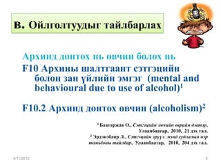 в. Ойлголтуудыг тайлбарлах

    Архинд донтох нь өвчин болох нь
    F10 Архины шалтгаант сэтгэцийн
      болон зан үйлийн эмгэг (mental and
      behavioural due to use of alcohol)1

    F10.2 Архинд донтох өвчин (alcoholism)2
                     1 Баатаржав О., Сэтгэцийн эмчийн өврийн дэвтэр,
                                       Улаанбаатар, 2010, 21 дэх тал.
                  2 Эрдэнэбаяр Л., Сэтгэцийн эрүүл мэнд судлалын нэр

                  томьёоны тайлбар, Улаанбаатар, 2010, 204 дэх тал.


4/11/2012                                                           5
 