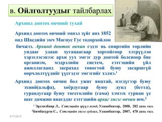 в. Ойлголтуудыг тайлбарлах
   Архинд донтох өвчний тухай
   Архинд донтох өвчний эмнэл зүйг анх 1852
   онд Шведийн эмч Магнус Гус тодорхойлон
    бичжээ. Архинд донтох өвчин гэдэг нь спиртийн төрлийн
       ундааг удаан хугацаагаар хортойгоор хэтрүүлэн
       хэрэглэсэнээс архи уух эмгэг дур донтой болсноор бие
       организм,    мэдрэлийн    систем,    сэтгэцийн   үйл
       ажиллагаанд засрахад төвөгтөй буюу засаршгүй
       өөрчлөлтүүдийг үүсгэдэг эмгэгийг хэлнэ.1
   Архинд донтох өвчин бол ужиг явцтай, нэгдүгээр буюу
      эхний(альфа),   хоёрдугаар   буюу     дунд     (бетта),
      гуравдугаар буюу төгсгөлийн (гама) хэмээх гурван үе
      шат дамжин явагддаг сэтгэцийн архаг эмгэг өвчин юм.2
            1 Эрдэнэбаяр Л., Сэтгэцийн эрүүл мэнд, Улаанбаатар, 2008, 282 дахь тал.
            2Бямбасүрэн С., Сэтгэцийн эмгэг судлал, Улаанбаатар, 2007, 478 дахь тал.

4/11/2012
 