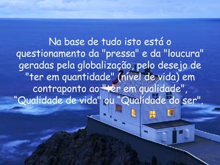 Na base de tudo isto está o questionamento da "pressa" e da "loucura" geradas pela globalização, pelo desejo de "ter em quantidade" (nível de vida) em contraponto ao "ter em qualidade", “Qualidade de vida" ou “Qualidade do ser".  