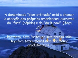 A denominada " slow attitude " está a chamar a atenção dos próprios americanos, escravos do " fast " (rápido) e do " do it now !" (¡faça já!). Portanto, esta "actitude sem pressa" não significa fazer menos nem ter menor produtividade.  
