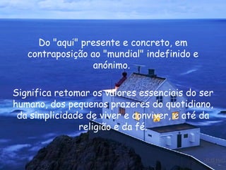 Do "aqui" presente e concreto, em contraposição ao "mundial" indefinido e anónimo.  Significa retomar os valores essenciais do ser humano, dos pequenos prazeres do quotidiano, da simplicidade de viver e conviver, e até da religião e da fé. 