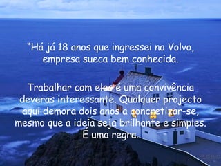 “ Há já 18 anos que ingressei na Volvo, empresa sueca bem conhecida. Trabalhar com eles é uma convivência deveras interessante. Qualquer projecto aqui demora dois anos a concretizar-se, mesmo que a ideia seja brilhante e simples. É uma regra. 
