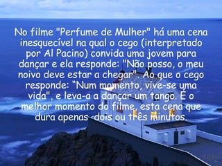 No filme "Perfume de Mulher" há uma cena inesquecível na qual o cego (interpretado por Al Pacino) convida uma jovem para dançar e ela responde: "Não posso, o meu noivo deve estar a chegar". Ao que o cego responde: “Num momento, vive-se uma vida", e leva-a a dançar um tango. É o melhor momento do filme, esta cena que dura apenas  dois ou três minutos. 