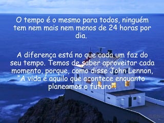 O tempo é o mesmo para todos, ninguém tem nem mais nem menos de 24 horas por dia.  A diferença está no que cada um faz do seu tempo. Temos de saber aproveitar cada momento, porque, como disse  John Lennon , “A vida é aquilo que acontece enquanto  planeamos o futuro". 