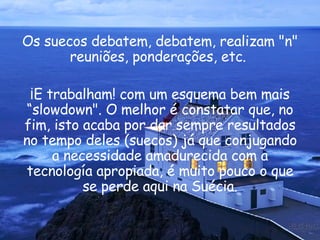 Os suecos debatem, debatem, realizam "n" reuniões, ponderações, etc.  ¡E trabalham! com um esquema bem mais “slowdown". O melhor é constatar que, no fim, isto acaba por dar sempre resultados no tempo deles (suecos) já que conjugando a necessidade amadurecida com a tecnología apropiada, é muito pouco o que se perde aqui na Suécia. 