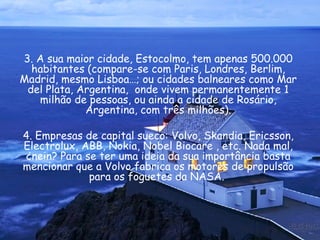 3. A sua maior cidade, Estocolmo, tem apenas 500.000 habitantes (compare-se com Paris, Londres, Berlim, Madrid, mesmo Lisboa…; ou cidades balneares como Mar del Plata, Argentina,  onde vivem permanentemente 1 milhão de pessoas, ou ainda a cidade de Rosário, Argentina, com três milhões). 4. Empresas de capital sueco: Volvo, Skandia, Ericsson, Electrolux, ABB, Nokia, Nobel Biocare , etc. Nada mal, ¿nein? Para se ter uma ideia da sua importância basta mencionar que a Volvo fabrica os motores de propulsão para os foguetes da NASA.  