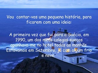 Vou  contar-vos uma pequena história, para ficarem com uma ideia: A primeira vez que fui para a Suécia, em 1990, um dos meus colegas suecos apanhava-me no hotel todas as manhãs. Estavamos em Setembro, já com algum frio e neve.  