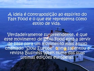A ideia é contraposição ao espírito do Fast Food e o que ele representa como estilo de vida.  Verdadeiramente surpreendente, é que este movimento de Slow Food está a servir de base para um movimento mais amplo chamado “Slow Europe” como salientou a revista Business Week numa das suas últimas edições europeias. 