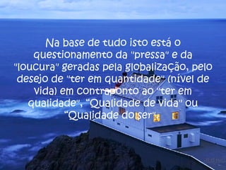 Na base de tudo isto está o questionamento da "pressa" e da "loucura" geradas pela globalização, pelo desejo de "ter em quantidade" (nível de vida) em contraponto ao "ter em qualidade", “Qualidade de vida" ou “Qualidade do ser".  