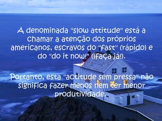 A denominada " slow attitude " está a chamar a atenção dos próprios americanos, escravos do " fast " (rápido) e do " do it now !" (¡faça já!). Portanto, esta "actitude sem pressa" não significa fazer menos nem ter menor produtividade.  