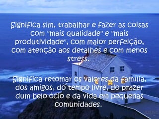 Significa sim, trabalhar e fazer as coisas com "mais qualidade" e "mais produtividade", com maior perfeição, com atenção aos detalhes e com menos stress.  Significa retomar os valores da família, dos amigos, do tempo livre, do prazer dum belo ócio e da vida em pequenas comunidades.  