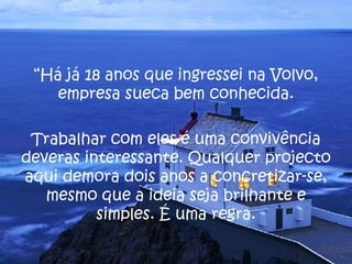 “ Há já 18 anos que ingressei na Volvo, empresa sueca bem conhecida. Trabalhar com eles é uma convivência deveras interessante. Qualquer projecto aqui demora dois anos a concretizar-se, mesmo que a ideia seja brilhante e simples. É uma regra. 
