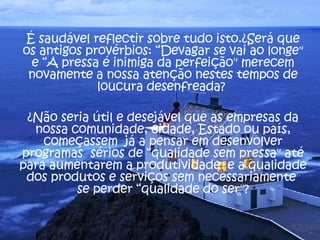 É saudável reflectir sobre tudo isto.¿Será que os antigos provérbios: “Devagar se vai ao longe" e “A pressa é inimiga da perfeição" merecem novamente a nossa atenção nestes tempos de loucura desenfreada?  ¿Não seria útil e desejável que as empresas da nossa comunidade, cidade, Estado ou país, começassem  já a pensar em desenvolver programas  sérios de “qualidade sem pressa" até para aumentarem a produtividade  e a qualidade dos produtos e serviços sem necessariamente  se perder “qualidade do ser"? 