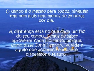 O tempo é o mesmo para todos, ninguém tem nem mais nem menos de 24 horas por dia.  A diferença está no que cada um faz do seu tempo. Temos de saber aproveitar cada momento, porque, como disse  John Lennon , “A vida é aquilo que acontece enquanto  planeamos o futuro". 