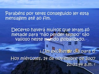 Parabéns por teres conseguido ler esta mensagem até ao fim.  Decerto haverá muitos que leram só metade para "não perder tempo" tão valioso neste mundo globalizado. ¡ Um excelente dia para ti Hoy  jueves, 28 de mayo de 2009 12:10:16 p.m.  ! 