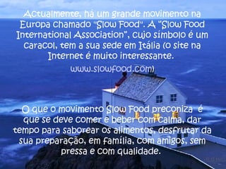 Actualmente, há um grande movimento na Europa chamado "Slow Food". A “Slow Food International Association”, cujo símbolo é um caracol, tem a sua sede em Itália (o site na Internet é muito interessante.  www.slowfood.com ) O que o movimento Slow Food preconiza  é que se deve comer e beber com calma, dar tempo para saborear os alimentos, desfrutar da sua preparação, em família, com amigos, sem pressa e com qualidade.  