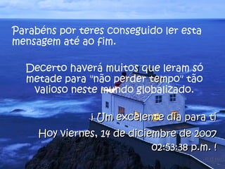 Parabéns por teres conseguido ler esta mensagem até ao fim.  Decerto haverá muitos que leram só metade para "não perder tempo" tão valioso neste mundo globalizado. ¡ Um excelente dia para ti Hoy  viernes, 29 de mayo de 2009 02:41:47 a.m.  ! 