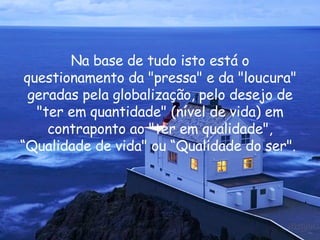 Na base de tudo isto está o questionamento da "pressa" e da "loucura" geradas pela globalização, pelo desejo de "ter em quantidade" (nível de vida) em contraponto ao "ter em qualidade", “Qualidade de vida" ou “Qualidade do ser".  